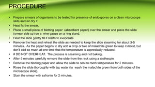 PROCEDURE
• Prepare smears of organisms to be tested for presence of endospores on a clean microscope
slide and air dry it.
• Heat fix the smear.
• Place a small piece of blotting paper (absorbent paper) over the smear and place the slide
(smear side up) on a wire gauze on a ring stand.
• Heat the slide gently till it starts to evaporate
• Remove the heat and reheat the slide as needed to keep the slide steaming for about 3-5
minutes. As the paper begins to dry add a drop or two of malachite green to keep it moist, but
don’t add so much at one time that the temperature is appreciably reduced.
• # DO NOT OVERHEAT. The process is steaming and not baking.
• After 5 minutes carefully remove the slide from the rack using a clothespin
• Remove the blotting paper and allow the slide to cool to room temperature for 2 minutes.
• Rinse the slide thoroughly with tap water (to wash the malachite green from both sides of the
microscope slide).
• Stain the smear with safranin for 2 minutes.
 