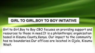 Girl to Girl,Boy to Boy CBO focuses on providing support and
resources to those in need.It is a philanthropic organization
based in Kisumu County,Kenya. Our impact to the community
has no boundaries.Our offices are located in Ojola, Kisumu
West.
 