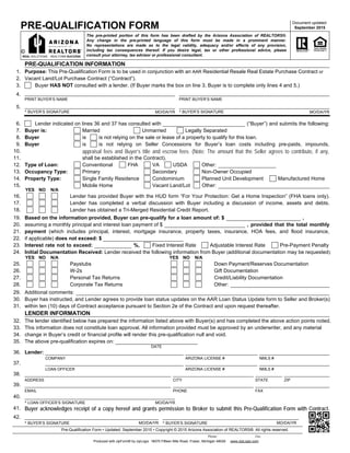 PRE-QUALIFICATION FORM Document updated:
September 2015
The pre-printed portion of this form has been drafted by the Arizona Association of REALTORS®.
Any change in the pre-printed language of this form must be made in a prominent manner.
No representations are made as to the legal validity, adequacy and/or effects of any provision,
including tax consequences thereof. If you desire legal, tax or other professional advice, please
consult your attorney, tax advisor or professional consultant.
1.
2.
6.
7.
8.
9.
10.
11.
12.
13.
14.
15.
PRE-QUALIFICATION INFORMATION
16.
Buyer is:
17.
Buyer
18.
Buyer is not relying on Seller Concessions for Buyer’s loan costs including pre-paids, impounds,
appraisal fees and Buyer’s title and escrow fees. (Note: The amount that the Seller agrees to contribute, if any,
shall be established in the Contract).
19.
20.
is
Married
is
is not relying on the sale or lease of a property to qualify for this loan.
Unmarried Legally Separated
21.
Type of Loan: Conventional
22.
Occupancy Type: Primary
23.
Property Type: Single Family Residence
24.
Mobile Home
FHA VA
Secondary
Condominium
Vacant Land/Lot
USDA Other:
Non-Owner Occupied
Planned Unit Development Manufactured Home
Lender has provided Buyer with the HUD form “For Your Protection: Get a Home Inspection” (FHA loans only).
YES NO N/A
25.
Lender has completed a verbal discussion with Buyer including a discussion of income, assets and debts.
26.
Lender has obtained a Tri-Merged Residential Credit Report.
27.
Based on the information provided, Buyer can pre-qualify for a loan amount of: $
28.
assuming a monthly principal and interest loan payment of $ , provided that the total monthly
29.
payment (which includes principal, interest, mortgage insurance, property taxes, insurance, HOA fees, and flood insurance,
30.
if applicable) does not exceed: $
31.
Interest rate not to exceed: %,
32.
33.
YES
34.
35.
36.
37.
Initial Documentation Received: Lender received the following information from Buyer (additional documentation may be requested):
38.
39.
40.
Buyer has instructed, and Lender agrees to provide loan status updates on the AAR Loan Status Update form to Seller and Broker(s)
within ten (10) days of Contract acceptance pursuant to Section 2e of the Contract and upon request thereafter.
Additional comments:
NO N/A
Paystubs
W-2s
Personal Tax Returns
Corporate Tax Returns
YES NO N/A
Down Payment/Reserves Documentation
Gift Documentation
Credit/Liability Documentation
Other:
41. Buyer acknowledges receipt of a copy hereof and grants permission to Broker to submit this Pre-Qualification Form with Contract.
Phone: Fax:
Produced with zipForm® by zipLogix 18070 Fifteen Mile Road, Fraser, Michigan 48026 www.zipLogix.com
Pre-Qualification Form • Updated: September 2015 • Copyright © 2015 Arizona Association of REALTORS®. All rights reserved.
^ BUYER’S SIGNATURE MO/DA/YR ^ BUYER’S SIGNATURE MO/DA/YR
42.
Purpose: This Pre-Qualification Form is to be used in conjunction with an AAR Residential Resale Real Estate Purchase Contract or
Vacant Land/Lot Purchase Contract (“Contract”).
Lender indicated on lines 36 and 37 has consulted with (“Buyer”) and submits the following:
,
Lender:
COMPANY ARIZONA LICENSE #
LOAN OFFICER
NMLS #
ADDRESS CITY STATE ZIP
EMAIL PHONE FAX
LENDER INFORMATION
The lender identified below has prepared the information listed above with Buyer(s) and has completed the above action points noted.
This information does not constitute loan approval. All information provided must be approved by an underwriter, and any material
change in Buyer’s credit or financial profile will render this pre-qualification null and void.
The above pre-qualification expires on:
DATE
^ LOAN OFFICER’S SIGNATURE MO/DA/YR
REAL SOLUTIONS. REALTOR® SUCCESS
Other:
3. Buyer HAS NOT consulted with a lender. (If Buyer marks the box on line 3, Buyer is to complete only lines 4 and 5.)
^ BUYER’S SIGNATURE MO/DA/YR
PRINT BUYER’S NAME PRINT BUYER’S NAME
^ BUYER’S SIGNATURE MO/DA/YR
4.
5.
Fixed Interest Rate Adjustable Interest Rate Pre-Payment Penalty
ARIZONA LICENSE # NMLS #
 