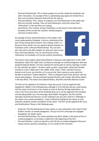 - Personal Relationships: This is where people can use the media for emotional and
other interaction. An example of this is substituting soap operas for family life as
they can accurately represent family life for the masses.
- Personal Identity: This is where an audience can find themselves in the media text
they are currently viewing. They can learn behaviours and some values from
“themselves” in the text they are viewing.
- Surveillance: This is where various information can be found in the media texts.
Examples of this include the weather, holiday bargains
and sales at retail stores.
An example of Uses and Gratifications in the media in the
social media website Facebook. It acts as a distraction from
your life by seeing what everyone else is doing, so this is a
Diversion from reality. You can speak to distant relatives on
Facebook so this is Personal Relationships. You can view
your own posts and other people can view your post so you
have a Personal Identity. You can also find out various
information on Facebook so it can be used for Surveillance.
The reason I have spoken about these theories is because I will apply them to the 1999
blockbuster Fight Club. Fight club is all about an average un-named protagonist who was
played by Edward Norton. He lives a boring life and he goes to various meetings in order
to “die and then be reborn”. He then meets up with a soap maker called Tyler Durden
and these 2 start a fight club in the middle of the street. It then spreads all across
America and it turns out that this isn’t a social club, Tyler creates an army which he
decides to nickname “Project Mayhem”. There is a big plot twist at the end but I will not
reveal what happens. This was directed by David Fincher and it made 100 million dollars
in the box office. This movie stars Edward Norton, Brad Pitt and Helen Bonham Carter.
This filmcan be applied to all 3 theories I have discussed. It can be applied to the
Hypodermic Model in the following way, although it is far-fetched, but you could always
link this movie to terrorism as he creates an army to destroy the big corporations, as
seen in the final scene when all the buildings blow up. It can be applied to the Encoding
and Decoding Model also. The messages were hidden throughout this film and the
message I received was that you can do anything if you put your mind to it. Although in
this movie it has a bad connotation, I have a Preferred reading for this movie as I just
loved the storyline and the soundtrack to the movie. This film can be applied to the Uses
and Gratifications Theory in the following ways:
- Diversion: This filmdistracted me from reality as I was interested in the story of Tyler
Durden and the un-named protagonist. The up rise of his army kept me engaged
throughout the whole movie.
- Personal Relationships: You could substitute any office worker in the place of the un
named protagonist as he leads a simple life at the beginning of the film.
- Personal Identity: I could see myself as a bit like the un named protagonist because I
always have to question everything, so I can relate to this character.
 