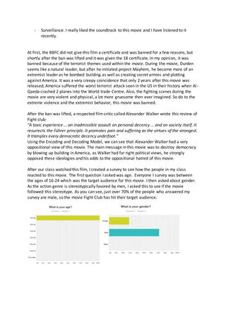 - Surveillance: I really liked the soundtrack to this movie and I have listened to it
recently.
At first, the BBFC did not give this film a certificate and was banned for a few reasons, but
shortly after the ban was lifted and it was given the 18 certificate. In my opinion, it was
banned because of the terrorist themes used within the movie. During the movie, Durden
seems like a natural leader, but after he initiated project Mayhem, he became more of an
extremist leader as he bombed building as well as creating secret armies and plotting
against America. It was a very creepy coincidence that only 2 years after this movie was
released, America suffered the worst terrorist attack seen in the US in their history when Al-
Qaeda crashed 2 planes into the World trade Centre. Also, the fighting scenes during the
movie are very violent and physical, a lot more gruesome then ever imagined. So do to the
extreme violence and the extremist behavior, this movie was banned.
After the ban was lifted, a respected film critic called Alexander Walker wrote this review of
Fight club:
"A toxic experience ... an inadmissible assault on personal decency ... and on society itself. It
resurrects the Führer principle. It promotes pain and suffering as the virtues of the strongest.
It tramples every democratic decency underfoot."
Using the Encoding and Decoding Model, we can see that Alexander Walker had a very
oppositional view of this movie. The main message in this movie was to destroy democracy
by blowing up building in America, as Walker had far right political views, he strongly
opposed these ideologies and his adds to the oppositional hatred of this movie.
After our class watched this film, I created a survey to see how the people in my class
reacted to this movie. The first question I asked was age. Everyone I survey was between
the ages of 16-24 which was the target audience for this movie. I then asked about gender.
As the action genre is stereotypically favored by men, I asked this to see if the movie
followed this stereotype. As you can see, just over 70% of the people who answered my
survey are male, so the movie Fight Club has hit their target audience.
 