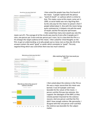 I then asked the people how they first heard of
the movie. 5 people replied with the phrase
“word of mouth” or a phrase which is similar to
that. This makes sense at this movie came out in
1999, so social media was not a big thing then.
So the only way for this movie to spread is that if
people talked about it. Also with the movie being
quite controversial, it helped a lot with the word
of mouth and the film became well known.
I then asked how many stars would you rate this
movie out of 5. The average of all the results was exactly 4 stars after 4 people put 4
stars, one person put 3 stars and one person put 5 stars. So it is clear that this film is a
hit amongst the target audience of the movie. I then asked for initial thoughts on the
film, to get an understanding as to why people put as many stars as they did. All of the
answers contain the word “good” or words which connotate to “good”. The only
negative thing which was said id that there was too much violence.
I then asked about the violence in the filmas
this was a major reason that this movie was
banned. 4 out of 6 people said it was
bearable for the nature of the movie. 1
person said the filmwas too extreme, this
supports the ideologies of the BBFC as they
initially wanted it banned for the violence
reasons. And one person said that the film
didn’t have enough violence. Me personally, I
disagree with that one person and I said that
the violence was bearable for the subject
matter.
 