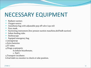 NECESSARY EQUIPMENT Radiant warmer. Oxygen source. Anesthesia bag with adjustable pop off valve (250 ml) Face mask. Suctioning instrument.{low presure suction maschine,doli’bulb suction} Infant feeding tube. Stethoscope Equiped emergency bag 1.Laryngoscop 2.Extra batteries 3.ET tubes 4.Drugs a.epineprin b.sodium bicarbonate, c. NaCl. 5.Transport incubater. 6.End tidal co2 moniter to check et tube position. 27/09/11 