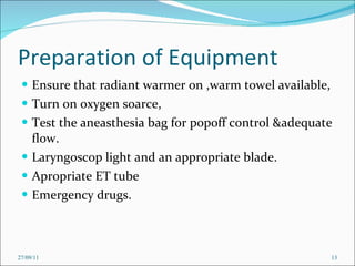 Preparation of Equipment Ensure that radiant warmer on ,warm towel available, Turn on oxygen soarce, Test the aneasthesia bag for popoff control &adequate flow. Laryngoscop light and an appropriate blade. Apropriate ET tube Emergency drugs. 27/09/11 