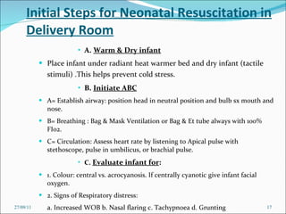 Initial Steps for Neonatal Resuscitation in Delivery Room A.  Warm & Dry infant Place infant under radiant heat warmer bed and dry infant (tactile stimuli) .This helps prevent cold stress.   B.  Initiate ABC A= Establish airway: position head in neutral position and bulb sx mouth and nose.  B= Breathing : Bag & Mask Ventilation or Bag & Et tube always with 100% FI02.  C= Circulation: Assess heart rate by listening to Apical pulse with  stethoscope, pulse in umbilicus, or brachial pulse.   C.  Evaluate infant for : 1. Colour: central vs. acrocyanosis. If centrally cyanotic give infant facial oxygen.  2. Signs of Respiratory distress:  a. Increased WOB b. Nasal flaring c. Tachypnoea d. Grunting 27/09/11 