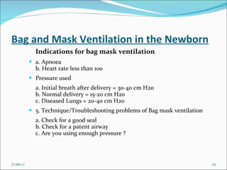 Bag and Mask Ventilation in the Newborn Indications for bag mask ventilation   a. Apnoea  b. Heart rate less than 100  Pressure used  a. Initial breath after delivery = 30-40 cm H20  b. Normal delivery = 15-20 cm H20  c. Diseased Lungs = 20-40 cm H20  5. Technique/Troubleshooting problems of Bag mask ventilation  a. Check for a good seal  b. Check for a patent airway  c. Are you using enough pressure ?  27/09/11 