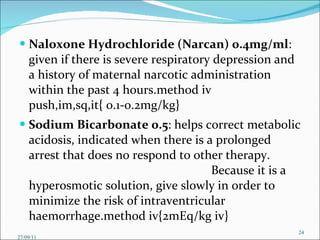 Naloxone Hydrochloride (Narcan) 0.4mg/ml : given if there is severe respiratory depression and a history of maternal narcotic administration within the past 4 hours.method iv push,im,sq,it{ 0.1-0.2mg/kg} Sodium Bicarbonate 0.5 : helps correct metabolic acidosis, indicated when there is a prolonged arrest that does no respond to other therapy.  Because it is a hyperosmotic solution, give slowly in order to minimize the risk of intraventricular haemorrhage.method iv{2mEq/kg iv}  27/09/11 