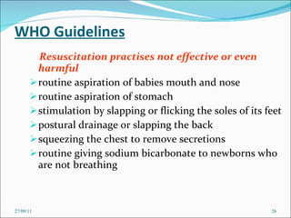 WHO Guidelines Resuscitation practises not effective or even harmful routine aspiration of babies mouth and nose routine aspiration of stomach stimulation by slapping or flicking the soles of its feet postural drainage or slapping the back squeezing the chest to remove secretions routine giving sodium bicarbonate to newborns who are not breathing 27/09/11 