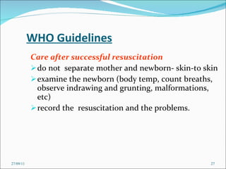 WHO Guidelines Care after successful resuscitation do not  separate mother and newborn- skin-to skin examine the newborn (body temp, count breaths, observe indrawing and grunting, malformations, etc) record the  resuscitation and the problems. 27/09/11 