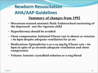 Newborn Resuscitation AHA/AAP Guidelines Meconium stained amniotic fluid: Endotracheal suctioning of the depressed - not the vigorous child Hyperthermia should be avoided Chest compression: Initiated if heart rate is absent or remains < 60 bpm despite adequate ventilation for 30 sec Medications: Epinephrine 0.01-0.03 mg/kg if heart rate < 60 bpm in spite of 30 seconds adequate ventilation and chest compression Volume: Isotonic crystalloid solution or 0-neg blood 27/09/11 Summary of changes from 1992 