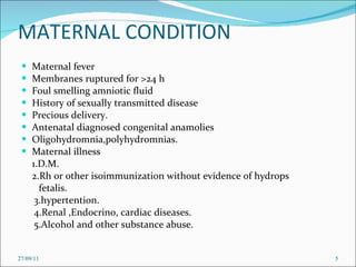 MATERNAL CONDITION Maternal fever Membranes ruptured for >24 h Foul smelling amniotic fluid History of sexually transmitted disease Precious delivery. Antenatal diagnosed congenital anamolies Oligohydromnia,polyhydromnias. Maternal illness  1.D.M. 2.Rh or other isoimmunization without evidence of hydrops  fetalis. 3.hypertention. 4.Renal ,Endocrino, cardiac diseases. 5.Alcohol and other substance abuse. 27/09/11 