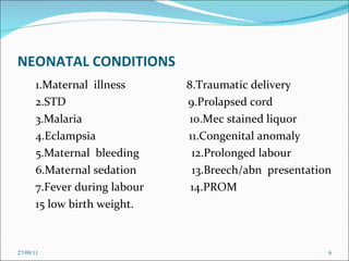 NEONATAL CONDITIONS 1.Maternal  illness  8.Traumatic delivery 2.STD  9.Prolapsed cord 3.Malaria  10.Mec stained liquor 4.Eclampsia  11.Congenital anomaly 5.Maternal  bleeding  12.Prolonged labour 6.Maternal sedation  13.Breech/abn  presentation 7.Fever during labour  14.PROM 15 low birth weight. 27/09/11 