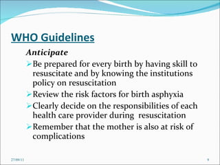 WHO Guidelines Anticipate Be prepared for every birth by having skill to resuscitate and by knowing the institutions policy on resuscitation Review the risk factors for birth asphyxia Clearly decide on the responsibilities of each health care provider during  resuscitation Remember that the mother is also at risk of complications 27/09/11 
