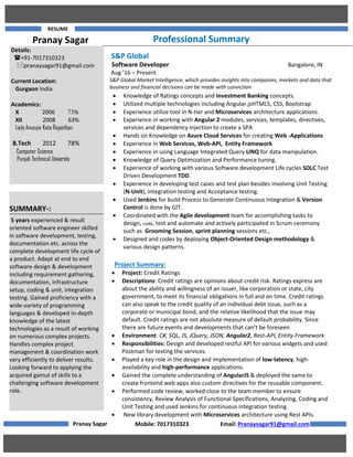 RESUME
Pranay Sagar Professional Summary
S&P Global
Software Developer Bangalore, IN
Aug ’16 – Present
S&P Global Market Intelligence, which provides insights into companies, markets and data that
business and financial decisions can be made with conviction
Project Summary:
 Project: Credit Ratings
 Descriptions: Credit ratings are opinions about credit risk. Ratings express are
about the ability and willingness of an issuer, like corporation or state, city
government, to meet its financial obligations in full and on time. Credit ratings
can also speak to the credit quality of an individual debt issue, such as a
corporate or municipal bond, and the relative likelihood that the issue may
default. Credit ratings are not absolute measure of default probability. Since
there are future events and developments that can’t be foreseen
 Environment: C#, SQL, JS, JQuery, JSON, Angular2, Rest-API, Entity-Framework
 Responsibilities: Design and developed restful API for various widgets and used
Postman for testing the services.
 Played a key role in the design and implementation of low-latency, high-
availability and high-performance applications.
 Gained the complete understanding of AngularJS & deployed the same to
create frontend web apps also custom directives for the reusable component.
 Performed code review, worked close to the team member to ensure
consistency, Review Analysis of Functional Specifications, Analyzing, Coding and
Unit Testing and used Jenkins for continuous integration testing.
 New library development with Microservices architecture using Rest APIs.
Mobile: 7017310323 Email: Pranaysagar91@gmail.com
 Knowledge of Ratings concepts and Investment Banking concepts.
 Utilized multiple technologies including Angular.jsHTML5, CSS, Bootstrap
 Experience utilize tool in N-tier and Microservices architecture applications.
 Experience in working with Angular 2 modules, services, templates, directives,
services and dependency injection to create a SPA
 Hands on Knowledge on Azure Cloud Services for creating Web -Applications
 Experience in Web Services, Web-API, Entity Framework
 Experience in using Language Integrated Query LINQ for data manipulation.
 Knowledge of Query Optimization and Performance tuning.
 Experience of working with various Software development Life cycles SDLC Test
Driven Development TDD.
 Experience in developing test cases and test plan besides involving Unit Testing
(N-Unit), Integration testing and Acceptance testing.
 Used Jenkins for build Process to Generate Continuous Integration & Version
Control is done by GIT.
 Coordinated with the Agile development team for accomplishing tasks to
design, code, test and automate and actively participated in Scrum ceremony
such as Grooming Session, sprint planning sessions etc.,
 Designed and codes by deploying Object-Oriented Design methodology &
various design patterns.
Pranay Sagar
Details:
+91-7017310323
pranaysagar91@gmail.com
Current Location:
Gurgaon India
Academics:
X 2006 73%
XII 2008 63%
Lady Anusyia Kota Rajasthan
B.Tech 2012 78%
C Computer Science
Punjab Technical University
SUMMARY-:
5 years experienced & result
oriented software engineer skilled
in software development, testing,
documentation etc. across the
complete development life cycle of
a product. Adept at end to end
software design & development
including requirement gathering,
documentation, infrastructure
setup, coding & unit, integration
testing. Gained proficiency with a
wide-variety of programming
languages & developed in-depth
knowledge of the latest
technologies as a result of working
on numerous complex projects.
Handles complex project
management & coordination work
very efficiently to deliver results.
Looking forward to applying the
acquired gamut of skills to a
challenging software development
role.
 