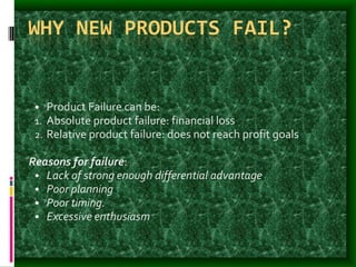 WHY NEW PRODUCTS FAIL?
• Product Failure can be:
1. Absolute product failure: financial loss
2. Relative product failure: does not reach profit goals
Reasons for failure:
• Lack of strong enough differential advantage
• Poor planning
• Poor timing.
• Excessive enthusiasm
 