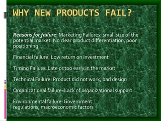 WHY NEW PRODUCTS FAIL?
Reasons for failure: Marketing Failures: small size of the
potential market. No clear product differentiation, poor
positioning
Financial failure: Low return on investment
Timing Failure: Late or too early in the market
Technical Failure: Product did not work, bad design
Organizational failure: Lack of organizational support
Environmental failure: Government
regulations, macroeconomic factors
 