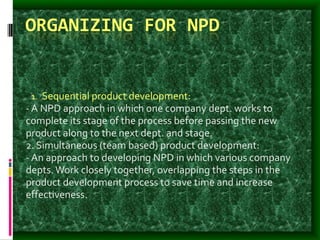 ORGANIZING FOR NPD
1. Sequential product development:
- A NPD approach in which one company dept. works to
complete its stage of the process before passing the new
product along to the next dept. and stage.
2. Simultaneous (team based) product development:
- An approach to developing NPD in which various company
depts.Work closely together, overlapping the steps in the
product development process to save time and increase
effectiveness.
 