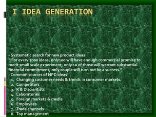 I IDEA GENERATION
- Systematic search for new product ideas
“ For every 1000 ideas, only100 will have enough commercial promise to
merit small scale experiment, only 10 of those will warrant substantial
financial commitment, only couple will turn out be a success.”
- Common sources of NPD ideas-
1. Changing customer needs & trends in consumer markets.
2. Competitors
3. R & D scientists
4. Laboratories
5. Foreign markets & media
6. Employees
7. Trade channels
8. Top management
 