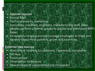 1. Internal sources:
• Formal R&D
• Technical experts, marketing
executives, scientists, engineers, manufacturing staff, sales
people can form informal groups to discuss and brainstorm NPD
ideas.
• Intrapreneurial programs ( encourage employees to think and
develop ideas) Have contests, prizes and incentives.
External idea sources:
• Watching & listening to customers - questions, complaints
• Surveys
• Focus groups
• Observation techniques
• New products & uses (created ) by consumers
 