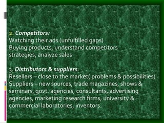 2. Competitors:
Watching their ads (unfulfilled gaps)
Buying products, understand competitors
strategies, analyze sales
3. Distributors & suppliers:
Resellers – close to the market( problems & possibilities)
Suppliers – new sources, trade magazines, shows &
seminars, govt. agencies, consultants, advertising
agencies, marketing research firms, university &
commercial laboratories, inventors.
 
