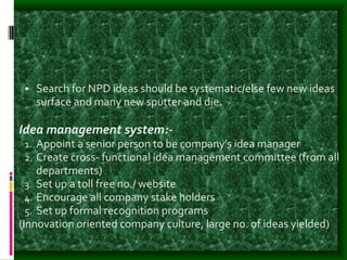 • Search for NPD ideas should be systematic/else few new ideas
surface and many new sputter and die.
Idea management system:-
1. Appoint a senior person to be company’s idea manager
2. Create cross- functional idea management committee (from all
departments)
3. Set up a toll free no./ website
4. Encourage all company stake holders
5. Set up formal recognition programs
(Innovation oriented company culture, large no. of ideas yielded)
 