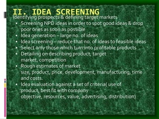 II. IDEA SCREENINGIdentifying prospects & defining target markets
• Screening NPD ideas in order to spot good ideas & drop
poor ones as soon as possible
• Idea generation – large no. of ideas
• Idea screening – reduce that no. of ideas to feasible ideas
• Select only those which turn into profitable products
• Detailing on describing product, target
market, competition
• Rough estimates of market
size, product, price, development, manufacturing, time
and costs.
• Idea evaluation against a set of criteria( use of
product, best fit with company
objective, resources, value, advertising, distribution)
 