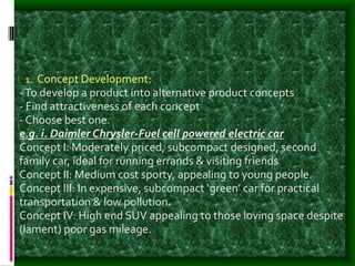 1. Concept Development:
-To develop a product into alternative product concepts
- Find attractiveness of each concept
- Choose best one.
e.g. i. Daimler Chrysler-Fuel cell powered electric car
Concept I: Moderately priced, subcompact designed, second
family car, ideal for running errands & visiting friends
Concept II: Medium cost sporty, appealing to young people.
Concept III: In expensive, subcompact ‘green’ car for practical
transportation & low pollution.
Concept IV: High end SUV appealing to those loving space despite
(lament) poor gas mileage.
 