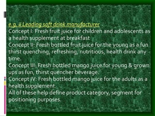 e.g. ii Leading soft drink manufacturer
Concept I: Fresh fruit juice for children and adolescents as
a health supplement at breakfast
Concept II: Fresh bottled fruit juice for the young as a fun
thirst quenching, refreshing, nutritious, health drink any
time.
Concept III: Fresh bottled mango juice for young & grown
ups as fun, thirst quencher beverage.
Concept IV: Fresh bottled mango juice for the adults as a
health supplement.
All of these help define product category, segment for
positioning purposes.
 