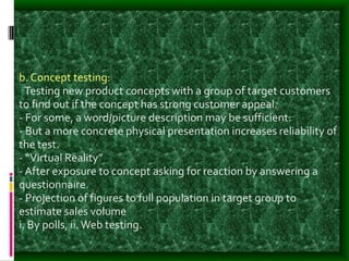 b. Concept testing:
-Testing new product concepts with a group of target customers
to find out if the concept has strong customer appeal.
- For some, a word/picture description may be sufficient.
- But a more concrete physical presentation increases reliability of
the test.
- “Virtual Reality”
- After exposure to concept asking for reaction by answering a
questionnaire.
- Projection of figures to full population in target group to
estimate sales volume
i. By polls, ii.Web testing.
 