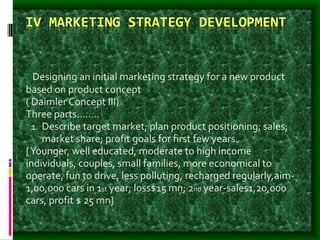 IV MARKETING STRATEGY DEVELOPMENT
- Designing an initial marketing strategy for a new product
based on product concept
( Daimler Concept III)
Three parts……..
1. Describe target market; plan product positioning; sales;
market share; profit goals for first few years.
[Younger, well educated, moderate to high income
individuals, couples, small families, more economical to
operate, fun to drive, less polluting, recharged regularly,aim-
1,00,000 cars in 1st year; loss$15 mn; 2nd year-sales1,20,000
cars, profit $ 25 mn]
 