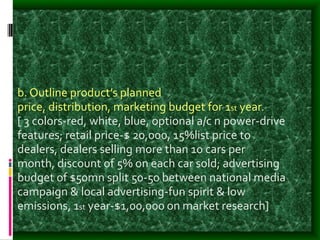 b. Outline product’s planned
price, distribution, marketing budget for 1st year.
[ 3 colors-red, white, blue, optional a/c n power-drive
features; retail price-$ 20,000, 15%list price to
dealers, dealers selling more than 10 cars per
month, discount of 5% on each car sold; advertising
budget of $50mn split 50-50 between national media
campaign & local advertising-fun spirit & low
emissions, 1st year-$1,00,000 on market research]
 