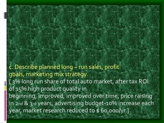c. Describe planned long – run sales, profit
goals, marketing mix strategy.
[ 3% long run share of total auto market, after tax ROI
of 15% high product quality in
beginning, improved, improved over time, price raising
in 2nd & 3rd years, advertising budget-10% increase each
year, market research reduced to $ 60,000/yr.]
 