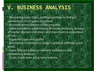 V. BUSINESS ANALYSIS
- Reviewing sales, costs, profit projections to find out
satisfaction of company objectives.
- Business attractiveness of the proposal.
- Sales estimation-sales history of similar products, surveys
of market opinion (minimum and maximum to assess level
of risk)
- Expected costs and profits.
- Estimation of demand in target market at different price
levels.
- Sales forecast based on demand estimation and
competitive analysis.
- Costs, break even price, sales volume.
 