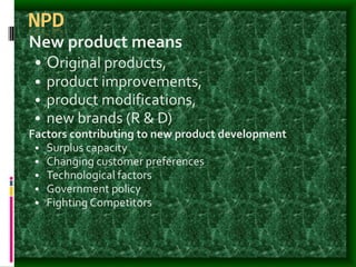 NPD
New product means
• Original products,
• product improvements,
• product modifications,
• new brands (R & D)
Factors contributing to new product development
• Surplus capacity
• Changing customer preferences
• Technological factors
• Government policy
• Fighting Competitors
 