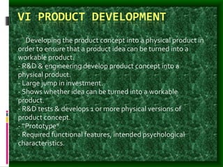 VI PRODUCT DEVELOPMENT
: - Developing the product concept into a physical product in
order to ensure that a product idea can be turned into a
workable product.
- R&D & engineering develop product concept into a
physical product.
- Large jump in investment.
- Shows whether idea can be turned into a workable
product.
- R&D tests & develops 1 or more physical versions of
product concept.
- “Prototype”
- Required functional features, intended psychological
characteristics.
 