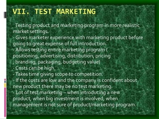 VII. TEST MARKETING
- Testing product and marketing program in more realistic
market settings.
- Gives marketer experience with marketing product before
going to great expense of full introduction.
- Allows testing entire marketing program (
positioning, advertising, distribution, pricing
, branding, packaging, budgeting value)
- Costs can be high.
-Takes time giving scope to competition.
- If the costs are low and the company is confident about
new product there may be no test marketing.
- Lot of test marketing – when introducing a new
product, when big investment is involved, when
management is not sure of product/marketing program.
 