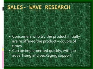 SALES- WAVE RESEARCH
• Consumers who try the product initially
are re offered the product – couple of
times.
• Can be implemented quickly, with no
advertising and packaging support.
 