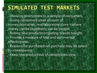 SIMULATED TEST MARKETS
- Showing promotions to a sample of consumers
- Giving consumers small amount of
money, invitation, real/laboratory store – where
money can be kept/items can be bought.
- Noting new product/competing brands bought.
- Provide a measure of trial and commercial
effectiveness.
- Reasons for purchase/non-purchase may be asked
by interviewing.
- Keep new product out of competitors view.
 