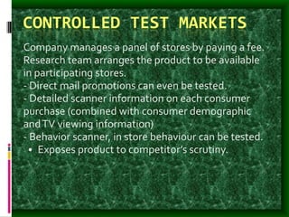 CONTROLLED TEST MARKETS
Company manages a panel of stores by paying a fee.
Research team arranges the product to be available
in participating stores.
- Direct mail promotions can even be tested.
- Detailed scanner information on each consumer
purchase (combined with consumer demographic
andTV viewing information)
- Behavior scanner, in store behaviour can be tested.
• Exposes product to competitor’s scrutiny.
 