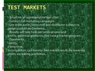 TEST MARKETS
- Small no. of representative test cities
- Conduct full marketing campaigns
- Use store audits, consumer and distributor surveys to
gauge product performance.
- Results will help forecast national sales and
profits, potential problems, fine tune a market program.
- Drawbacks
i costly,
ii long time,
iii competitors can monitor test market results by lowering
prices, increasing promotion
 