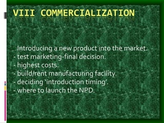 VIII COMMERCIALIZATION
- Introducing a new product into the market.
- test marketing-final decision.
- highest costs.
- build/rent manufacturing facility.
- deciding ‘introduction timing’.
- where to launch the NPD.
 