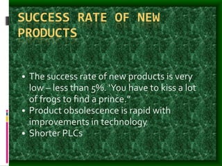 SUCCESS RATE OF NEW
PRODUCTS
• The success rate of new products is very
low – less than 5%. ‘You have to kiss a lot
of frogs to find a prince.”
• Product obsolescence is rapid with
improvements in technology
• Shorter PLCs
 