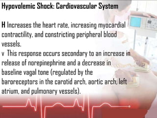 Hypovolemic Shock: Cardiovascular System 􀂇  Increases the heart rate, increasing myocardial contractility, and constricting peripheral blood vessels. 􀂇  This response occurs secondary to an increase in release of norepinephrine and a decrease in baseline vagal tone (regulated by the baroreceptors in the carotid arch, aortic arch, left atrium, and pulmonary vessels). 