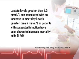 Lactate levels greater than 2.5 mmol/L are associated with an increase in mortality.Levels greater than 4 mmol/L in patients with suspected infection have been shown to increase mortality odds 5-fold  Ann Emerg Med . May 2005;45(5):524-8.  