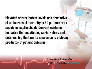 Intensive Care Med. 2001;27:74-83.  Abstract Elevated serum lactate levels are predictive of an increased mortality in ED patients with sepsis or septic shock. Current evidence indicates that monitoring serial values and determining the time to clearance is a strong predictor of patient outcome.  