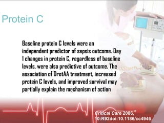 Protein C Baseline protein C levels were an independent predictor of sepsis outcome. Day 1 changes in protein C, regardless of baseline levels, were also predictive of outcome. The association of DrotAA treatment, increased protein C levels, and improved survival may partially explain the mechanism of action Critical Care  2006, 10:R92doi:10.1186/cc4946 