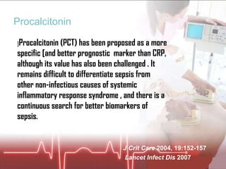 Procalcitonin ] Procalcitonin (PCT) has been proposed as a more specific [and better prognostic  marker than CRP, although its value has also been challenged . It remains difficult to differentiate sepsis from other non-infectious causes of systemic inflammatory response syndrome , and there is a continuous search for better biomarkers of sepsis. J Crit Care  2004, 19:152-157 Lancet Infect Dis  2007 