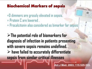 =D dimmers are grossly elevated in sepsis.  = Protein C are lowered .  = Procalcitonin also considered as bimarker for sepsis  The potential role of biomarkers for diagnosis of infection in patients presenting with severe sepsis remains undefined.  have failed to accurately differentiate sepsis from similar critical illnesses Am J Med. 2003; 115:529-535 .  