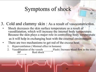 Symptoms of shock 3.  Cold and clammy skin :  As a result of vasoconstriction. Shock decreases the skin surface temperature as a result of vasodilatation, which will increase the internal body temperature. Because the skin plays a major role in controlling body temperature   as it will help in exchanging heat with the external environment. There are two mechanisms to get red of the excess heat: Hyperventilation ( Minimal effect in humans) Vasodilatation of the vessels  Flush ( Increase blood flow to the skin)  BP  Real shock  