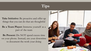 Tips
Take Initiative: Be proactive and offer up
things that you can do that are thoughtful
Be a Team Player: Immerse yourself as a
part of the team
Be Present: Do NOT spend excess time
on your phone. Instead, use your downtime
to document the work your doing
 